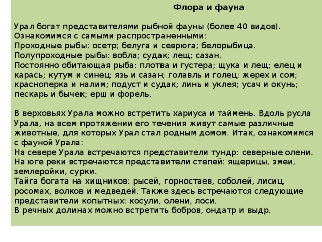  Флора и фауна   Урал богат представителями рыбной фауны (более 40 видов). Ознакомимся с самыми распространенными: Проходные рыбы: осетр; белуга и севрюга; белорыбица. Полупроходные рыбы: вобла; судак; лещ; сазан. Постоянно обитающая рыба: плотва и густера; щука и лещ; елец и карась; кутум и синец; язь и сазан; голавль и голец; жерех и сом; красноперка и налим; подуст и судак; линь и уклея; усач и окунь; пескарь и бычек; ерш и форель.   В верховьях Урала можно встретить хариуса и таймень. Вдоль русла Урала, на всем протяжении его течения живут самые различные животные, для которых Урал стал родным домом. Итак, ознакомимся с фауной Урала: На севере Урала встречаются представители тундр: северные олени. На юге реки встречаются представители степей: ящерицы, змеи, землеройки, сурки. Тайга богата на хищников: рысей, горностаев, соболей, лисиц, росомах, волков и медведей. Также здесь встречаются следующие представители копытных: косули, олени, лоси. В речных долинах можно встретить бобров, ондатр и выдр.   