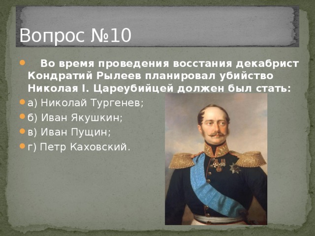 Вопрос №10  Во время проведения восстания декабрист Кондратий Рылеев планировал убийство Николая I. Цареубийцей должен был стать: а) Николай Тургенев; б) Иван Якушкин; в) Иван Пущин; г) Петр Каховский. 