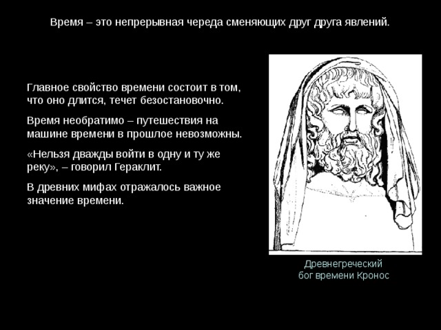 Время – это непрерывная череда сменяющих друг друга явлений. Главное свойство времени состоит в том, что оно длится, течет безостановочно. Время необратимо – путешествия на машине времени в прошлое невозможны. «Нельзя дважды войти в одну и ту же реку», – говорил Гераклит. В древних мифах отражалось важное значение времени. Древнегреческий бог времени Кронос 