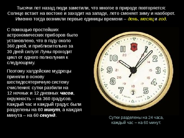 Тысячи лет назад люди заметили, что многое в природе повторяется: Солнце встает на востоке и заходит на западе, лето сменяет зиму и наоборот. Именно тогда возникли первые единицы времени – день , месяц и год . С помощью простейших астрономических приборов было установлено, что в году около 360 дней, и приблизительно за 30 дней силуэт Луны проходит цикл от одного полнолуния к следующему. Поэтому халдейские мудрецы приняли в основу шестидесятеричную систему счисления: сутки разбили на 12 ночных и 12 дневных часов , окружность – на 360 градусов. Каждый час и каждый градус были разделены на 60  минут , а каждая минута – на 60  секунд . Сутки разделены на 24 часа, каждый час – на 60 минут. 