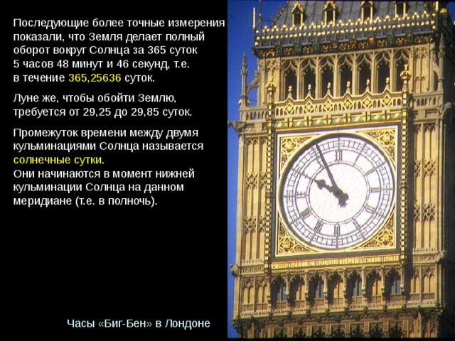 Последующие более точные измерения показали, что Земля делает полный оборот вокруг Солнца за 365 суток 5 часов 48 минут и 46 секунд, т.е. в течение  365,25636 суток. Луне же, чтобы обойти Землю, требуется от 29,25 до 29,85 суток. Промежуток времени между двумя  кульминациями Солнца называется  солнечные сутки . Они начинаются в момент нижней кульминации Солнца на данном меридиане (т.е. в полночь). Часы «Биг-Бен» в Лондоне 