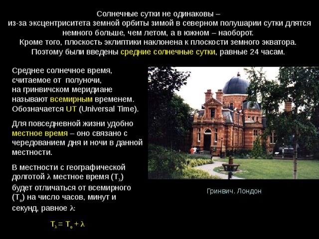 Солнечные сутки не одинаковы – из-за эксцентриситета земной орбиты зимой в северном полушарии сутки длятся немного больше, чем летом, а в южном – наоборот. Кроме того, плоскость эклиптики наклонена к плоскости земного экватора. Поэтому были введены средние солнечные сутки , равные 24 часам. Среднее солнечное время, считаемое от  полуночи, на гринвичском меридиане называют  всемирным  временем. Обозначается  UT (Universal Time). Для повседневной жизни удобно местное время  – оно связано с чередованием дня и ночи в данной местности.  В местности с географической долготой λ  местное время (Т λ ) будет отличаться от всемирного (Т о ) на число часов, минут и секунд, равное λ :  Т λ  = Т о + λ  Гринвич. Лондон 