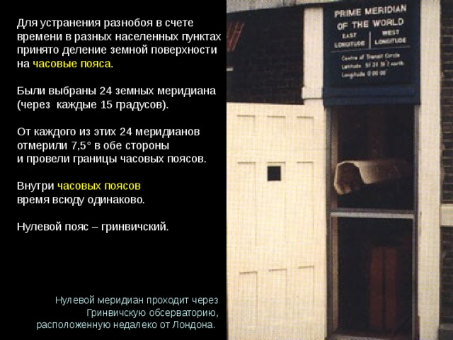 Для устранения разнобоя в счете времени в разных населенных пунктах принято деление земной поверхности на  часовые пояса . Были выбраны 24 земных меридиана (через  каждые 15 градусов).  От каждого из этих 24 меридианов  отмерили 7,5° в обе стороны  и провели границы часовых поясов. Внутри  часовых поясов   время всюду одинаково. Нулевой пояс – гринвичский. Нулевой меридиан проходит через Гринвичскую обсерваторию, расположенную недалеко от Лондона. 