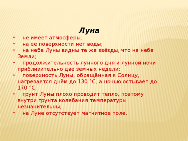  Луна  не имеет атмосферы;  на её поверхности нет воды;  на небе Луны видны те же звёзды, что на небе Земли;  продолжительность лунного дня и лунной ночи приблизительно две земных недели;  поверхность Луны, обращённая к Солнцу, нагревается днём до 130 °С, а ночью остывает до –170 °С;  грунт Луны плохо проводит тепло, поэтому внутри грунта колебания температуры незначительны;  на Луне отсутствует магнитное поле. 