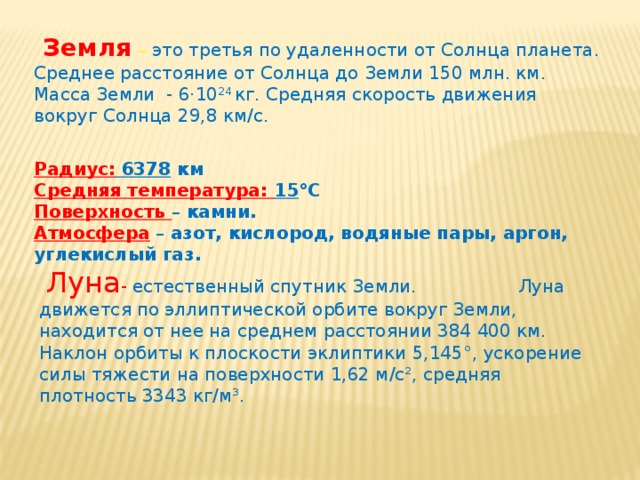  Земля  – это третья по удаленности от Солнца планета. Среднее расстояние от Солнца до Земли 150 млн. км. Масса Земли - 6·10 24 кг. Средняя скорость движения вокруг Солнца 29,8 км/с. Радиус: 6378 км  Средняя температура: 15 °С  Поверхность – камни.  Атмосфера  – азот, кислород, водяные пары, аргон, углекислый газ.   Луна -  естественный спутник Земли. Луна движется по эллиптической орбите вокруг Земли, находится от нее на среднем расстоянии 384 400 км. Наклон орбиты к плоскости эклиптики 5,145°, ускорение силы тяжести на поверхности 1,62 м/с², средняя плотность 3343 кг/м³.  
