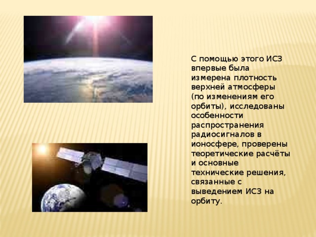 С помощью этого ИСЗ впервые была измерена плотность верхней атмосферы (по изменениям его орбиты), исследованы особенности распространения радиосигналов в ионосфере, проверены теоретические расчёты и основные технические решения, связанные с выведением ИСЗ на орбиту. 