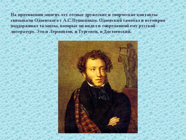 На протяжении многих лет тесные дружеские и творческие контакты связывали Одоевского с А.С.Пушкиным. Одоевский замечал и всемирно поддерживал таланты, которые он видел в современной ему русской литературе. Это и Лермонтов, и Тургенев, и Достоевский. . 