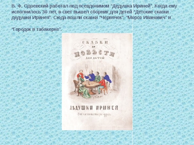 В. Ф. Одоевский работал под псевдонимом “Дедушка Ириней”. Когда ему исполнилось 30 лет, в свет вышел сборник для детей “Детские сказки дедушки Иринея”. Сюда вошли сказки “Червячок”, “Мороз Иванович” и “Городок в табакерке”.  