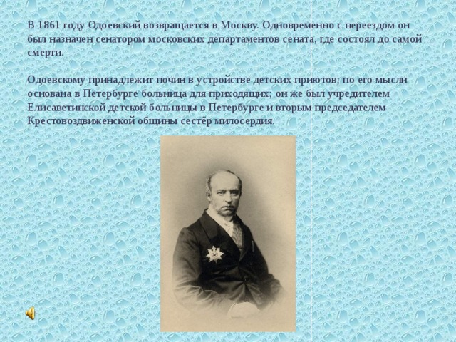            В 1861 году Одоевский возвращается в Москву. Одновременно с переездом он был назначен сенатором московских департаментов сената, где состоял до самой смерти.   Одоевскому принадлежит почин в устройстве детских приютов; по его мысли основана в Петербурге больница для приходящих; он же был учредителем Елисаветинской детской больницы в Петербурге и вторым председателем Крестовоздвиженской общины сестёр милосердия.      