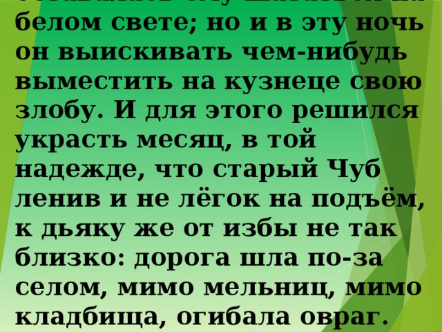 11. Одна только ночь оставалась ему шататься на белом свете; но и в эту ночь он выискивать чем-нибудь выместить на кузнеце свою злобу. И для этого решился украсть месяц, в той надежде, что старый Чуб ленив и не лёгок на подъём, к дьяку же от избы не так близко: дорога шла по-за селом, мимо мельниц, мимо кладбища, огибала овраг. 