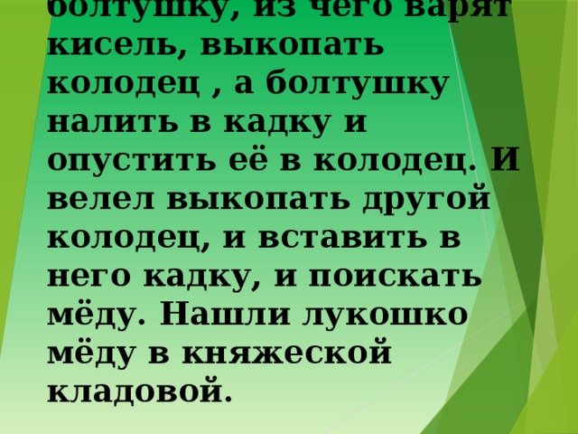 13. И повелел женщинам сделать болтушку, из чего варят кисель, выкопать колодец , а болтушку налить в кадку и опустить её в колодец. И велел выкопать другой колодец, и вставить в него кадку, и поискать мёду. Нашли лукошко мёду в княжеской кладовой. 