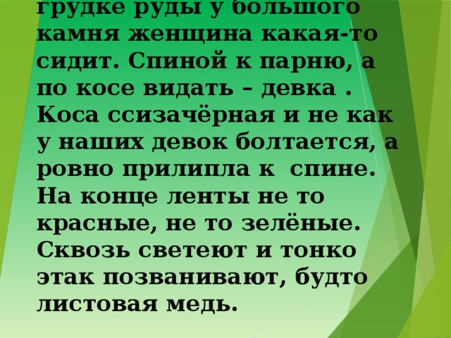 1. Глядит, а перед ним на грудке руды у большого камня женщина какая-то сидит. Спиной к парню, а по косе видать – девка . Коса ссизачёрная и не как у наших девок болтается, а ровно прилипла к спине. На конце ленты не то красные, не то зелёные. Сквозь светеют и тонко этак позванивают, будто листовая медь. 