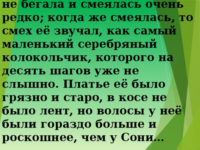 3. А моя маленькая приятельница почти никогда не бегала и смеялась очень редко; когда же смеялась, то смех её звучал, как самый маленький серебряный колокольчик, которого на десять шагов уже не слышно. Платье её было грязно и старо, в косе не было лент, но волосы у неё были гораздо больше и роскошнее, чем у Сони… 