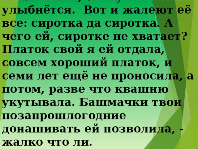 4. Ведь она хитрая – подольститься умеет. Тому поклонится, этому улыбнётся. Вот и жалеют её все: сиротка да сиротка. А чего ей, сиротке не хватает? Платок свой я ей отдала, совсем хороший платок, и семи лет ещё не проносила, а потом, разве что квашню укутывала. Башмачки твои позапрошлогодние донашивать ей позволила, - жалко что ли. 