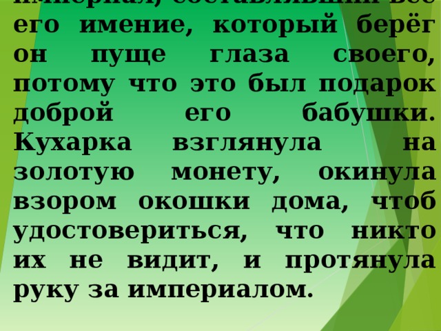 5. … вынул из кармана империал, составлявший всё его имение, который берёг он пуще глаза своего, потому что это был подарок доброй его бабушки. Кухарка взглянула на золотую монету, окинула взором окошки дома, чтоб удостовериться, что никто их не видит, и протянула руку за империалом. 