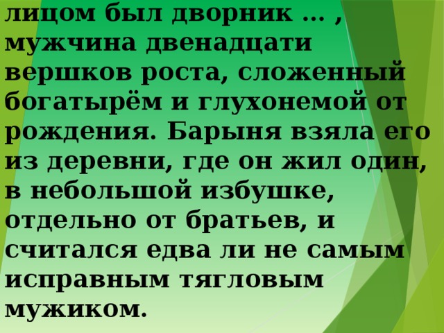6. Из числа всей её челяди самым замечательным лицом был дворник … , мужчина двенадцати вершков роста, сложенный богатырём и глухонемой от рождения. Барыня взяла его из деревни, где он жил один, в небольшой избушке, отдельно от братьев, и считался едва ли не самым исправным тягловым мужиком. 