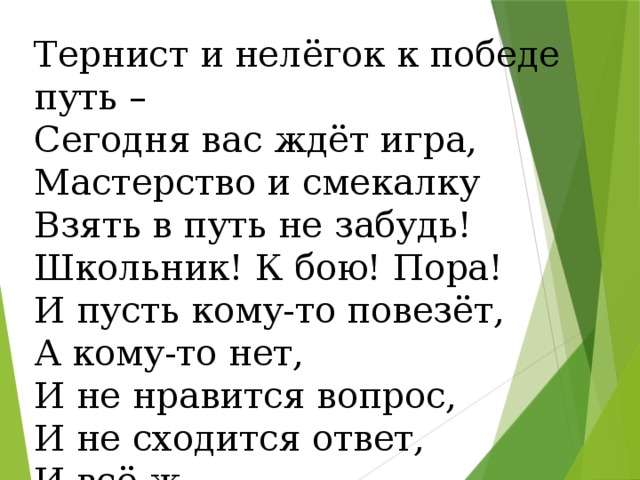 Тернист и нелёгок к победе путь – Сегодня вас ждёт игра, Мастерство и смекалку Взять в путь не забудь! Школьник! К бою! Пора! И пусть кому-то повезёт, А кому-то нет, И не нравится вопрос, И не сходится ответ, И всё ж… 