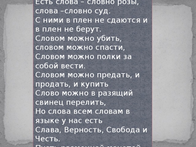 Много слов на Земле. Есть дневные слова – В них весеннего неба сквозит синева Есть слова – словно розы, слова –словно суд. С ними в плен не сдаются и в плен не берут. Словом можно убить, словом можно спасти, Словом можно полки за собой вести. Словом можно предать, и продать, и купить Слово можно в разящий свинец перелить, Но слова всем словам в языке у нас есть Слава, Верность, Свобода и Честь. Пусть разменной монетой не служат они, - Золотым эталоном их в сердце храни! 