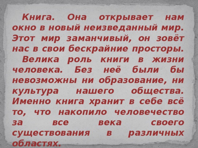  Книга. Она открывает нам окно в новый неизведанный мир. Этот мир заманчивый, он зовёт нас в свои бескрайние просторы.  Велика роль книги в жизни человека. Без неё были бы невозможны ни образование, ни культура нашего общества. Именно книга хранит в себе всё то, что накопило человечество за все века своего существования в различных областях.  Почаще приходите в храм книги – библиотеку, и там вам вновь откроется прекрасный и восхитительный мир! 