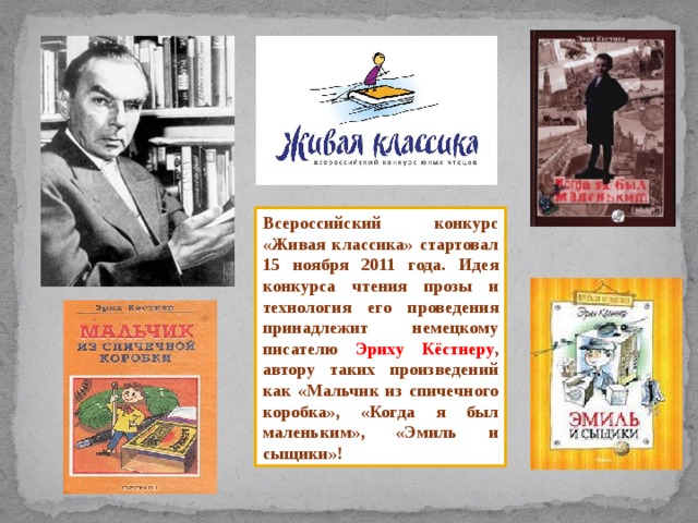 Всероссийский конкурс «Живая классика» стартовал 15 ноября 2011 года. Идея конкурса чтения прозы и технология его проведения принадлежит немецкому писателю Эриху Кёстнеру , автору таких произведений как «Мальчик из спичечного коробка», «Когда я был маленьким», «Эмиль и сыщики»! 