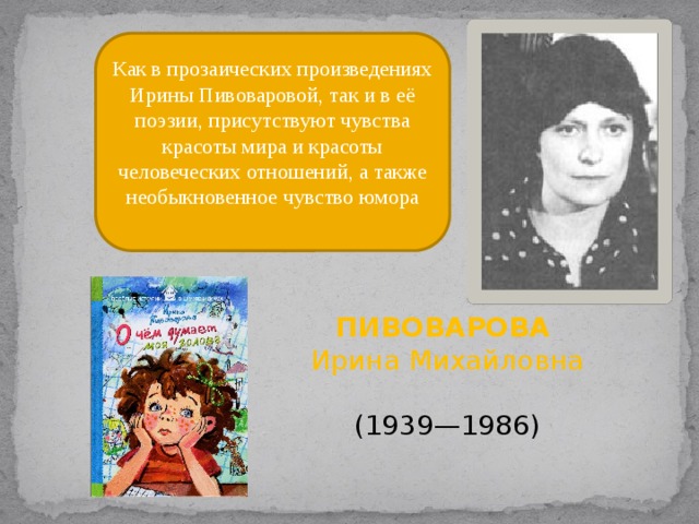Как в прозаических произведениях Ирины Пивоваровой, так и в её поэзии, присутствуют чувства красоты мира и красоты человеческих отношений, а также необыкновенное чувство юмора ПИВОВАРОВА Ирина Михайловна   (1939—1986) 