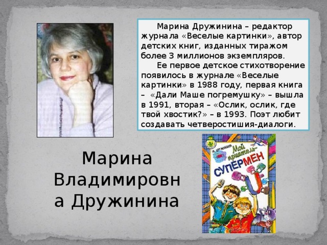  Марина Дружинина – редактор журнала «Веселые картинки», автор детских книг, изданных тиражом более 3 миллионов экземпляров.  Ее первое детское стихотворение появилось в журнале «Веселые картинки» в 1988 году, первая книга – «Дали Маше погремушку» – вышла в 1991, вторая – «Ослик, ослик, где твой хвостик?» – в 1993. Поэт любит создавать четверостишия-диалоги. Марина Владимировна Дружинина 