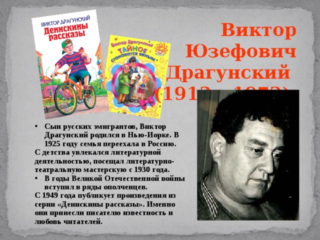 Виктор Юзефович Драгунский (1913 – 1972). Сын русских эмигрантов, Виктор Драгунский родился в Нью-Иорке. В 1925 году семья переехала в Россию. С детства увлекался литературной деятельностью, посещал литературно-театральную мастерскую с 1930 года. В годы Великой Отечественной войны вступил в ряды ополченцев. С 1949 года публикует произведения из серии «Денискины рассказы». Именно они принесли писателю известность и любовь читателей. 