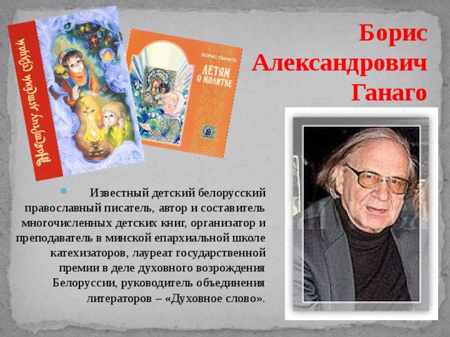 Борис Александрович Ганаго Известный детский белорусский православный писатель, автор и составитель многочисленных детских книг, организатор и преподаватель в минской епархиальной школе катехизаторов, лауреат государственной премии в деле духовного возрождения Белоруссии, руководитель объединения литераторов – «Духовное слово». 