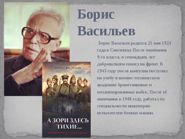 Борис Васильев   Борис Васильев родился 21 мая 1924 года в Смоленске После окончания 9-го класса, в семнадцать лет добровольцем пошел на фронт. В 1943 году после контузии поступил на учебу в военно-техническую академию бронетанковых и механизированных войск. После её окончания в 1948 году, работал по специальности инженером- испытателем боевых машин.  