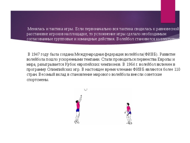  Менялась и тактика игры. Если первоначально вся тактика сводилась к равновесной расстановке игроков на площадке, то усложнение игры сделало необходимым согласованные групповые и командные действия. Волейбол становился коллективной игрой.  В 1947 году была создана Международная федерация волейбола(ФИВБ). Развитие волейбола пошло ускоренными темпами. Стали проводиться первенства Европы и мира, разыгрывается Кубок европейских чемпионов. В 1964 г. волейбол включен в программу Олимпийских игр. В настоящее время членами ФИВБ являются более 110 стран. Весомый вклад в становление мирового волейбола внесли советские спортсмены. 