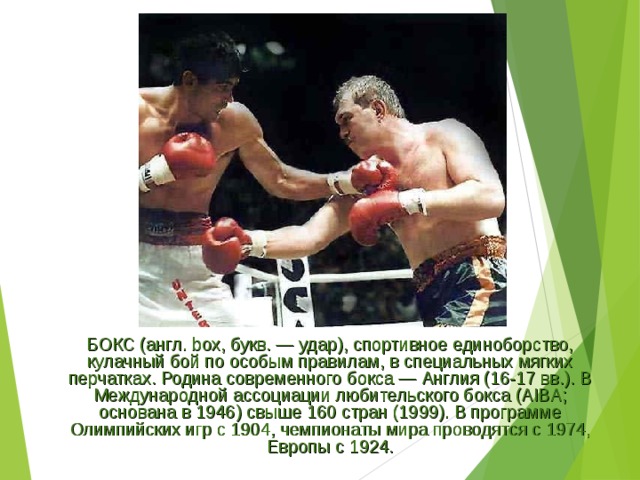 БОКС (англ. box, букв. — удар), спортивное единоборство, кулачный бой по особым правилам, в специальных мягких перчатках. Родина современного бокса — Англия (16-17 вв.). В Международной ассоциации любительского бокса (AIBA; основана в 1946) свыше 160 стран (1999). В программе Олимпийских игр с 1904, чемпионаты мира проводятся с 1974, Европы с 1924. 