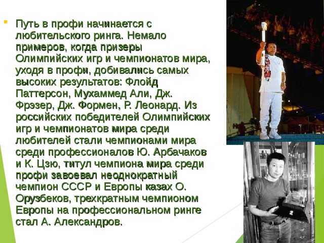 Путь в профи начинается с любительского ринга. Немало примеров, когда призеры Олимпийских игр и чемпионатов мира, уходя в профи, добивались самых высоких результатов: Флойд Паттерсон, Мухаммед Али, Дж. Фрэзер, Дж. Формен, Р. Леонард. Из российских победителей Олимпийских игр и чемпионатов мира среди любителей стали чемпионами мира среди профессионалов Ю. Арбачаков и К. Цзю, титул чемпиона мира среди профи завоевал неоднократный чемпион СССР и Европы казах О. Орузбеков, трехкратным чемпионом Европы на профессиональном ринге стал А. Александров. 