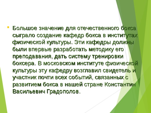 Большое значение для отечественного бокса сыграло создание кафедр бокса в институтах физической культуры. Эти кафедры должны были впервые разработать методику его преподавания, дать систему тренировки боксера. В московском институте физической культуры эту кафедру возглавил свидетель и участник почти всех событий, связанных с развитием бокса в нашей стране Константин Васильевич Градополов. 