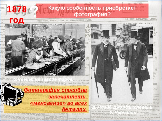 ? 1878 год Какую особенность приобретает фотография? Способ получения фотографий усовершенствован. Конвейер на заводе Форда. Учитель говорит о том, что в 1878 году способ получения фотографий был усовершенствован. (Стараниями англичан Маддокса и Беннета удалось получить сухие пластинки с высокой светочувствительностью. ) На экран выводятся два снимка, полученные в начале XX века. Учитель задает вопрос о том, какую особенность приобрела теперь фотография? И подводит учеников к мысли о том, что теперь фотограф получил возможность фиксировать движущиеся объекты. И более того, фотография научилась отображать действительность в мельчайших деталях, которые не способен уловить даже человеческий глаз. Способность фотографии запечатлеть «мгновение» для историка крайне важна, но у нее есть и обратная сторона.  Фотография способна запечатлеть «мгновение» во всех деталях. Д. Ллойд Джордж (слева) и У. Черчилль 20