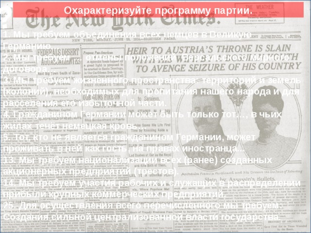 ? Охарактеризуйте программу партии. 1. Мы требуем объединения всех немцев в Великую Германию… 2. Мы требуем … отмены положений Версальского мирного договора… 3. Мы требуем жизненного пространства: территорий и земель (колоний), необходимых для пропитания нашего народа и для расселения его избыточной части. 4. Гражданином Германии может быть только тот…, в чьих жилах течёт немецкая кровь… 5. Тот, кто не является гражданином Германии, может проживать в ней как гость, на правах иностранца... 13. Мы требуем национализации всех (ранее) созданных акционерных предприятий (трестов). 14. Мы требуем участия рабочих и служащих в распределении прибыли крупных коммерческих предприятий. 25. Для осуществления всего перечисленного мы требуем: Создания сильной централизованной власти государства. Сюда вставить кратинки. 10