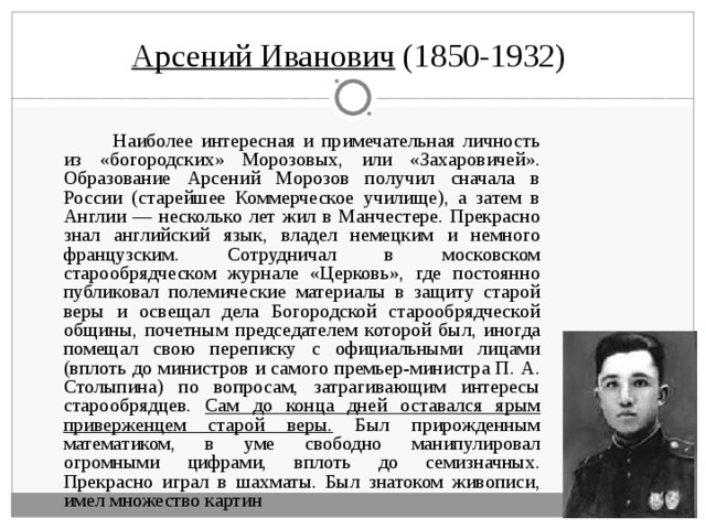 Арсений Иванович (1850-1932)   Наиболее интересная и примечательная личность из «богородских» Морозовых, или «Захаровичей». Образование Арсений Морозов получил сначала в России (старейшее Коммерческое училище), а затем в Англии — несколько лет жил в Манчестере. Прекрасно знал английский язык, владел немецким и немного французским. Сотрудничал в московском старообрядческом журнале «Церковь», где постоянно публиковал полемические материалы в защиту старой веры и освещал дела Богородской старообрядческой общины, почетным председателем которой был, иногда помещал свою переписку с официальными лицами (вплоть до министров и самого премьер-министра П. А. Столыпина) по вопросам, затрагивающим интересы старообрядцев. Сам до конца дней оставался ярым приверженцем старой веры. Был прирожденным математиком, в уме свободно манипулировал огромными цифрами, вплоть до семизначных. Прекрасно играл в шахматы. Был знатоком живописи, имел множество картин 