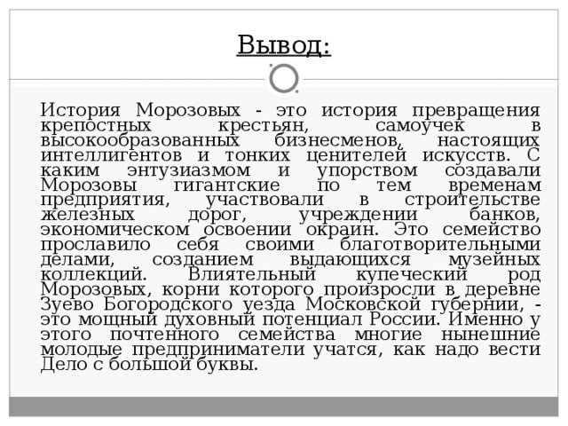 Вывод:   История Морозовых - это история превращения крепостных крестьян, самоучек в высокообразованных бизнесменов, настоящих интеллигентов и тонких ценителей искусств. С каким энтузиазмом и упорством создавали Морозовы гигантские по тем временам предприятия, участвовали в строительстве железных дорог, учреждении банков, экономическом освоении окраин. Это семейство прославило себя своими благотворительными делами, созданием выдающихся музейных коллекций. Влиятельный купеческий род Морозовых, корни которого произросли в деревне Зуево Богородского уезда Московской губернии, - это мощный духовный потенциал России. Именно у этого почтенного семейства многие нынешние молодые предприниматели учатся, как надо вести Дело с большой буквы. 