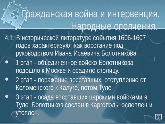 Гражданская война и интервенция. Народные ополчения. 4.1. В исторической литературе события 1606-1607 годов характеризуют как восстание под руководством Ивана Исаевича Болотникова. 1 этап - объединенное войско Болотникова подошло к Москве и осадило столицу. 2 этап - поражение восставших, отступление от Коломенского к Калуге, потом Туле. 3 этап - осада восставших царскими войсками в Туле, Болотников сослан в Каргополь, ослеплен и утоплен. 