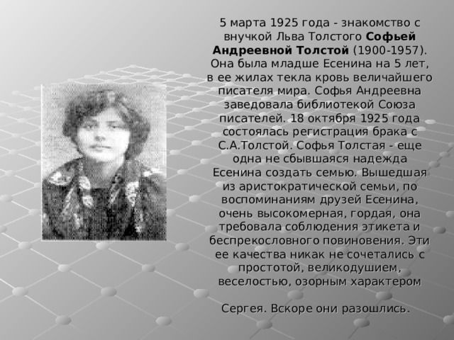 5 марта 1925 года - знакомство с внучкой Льва Толстого Софьей Андреевной Толстой (1900-1957). Она была младше Есенина на 5 лет, в ее жилах текла кровь величайшего писателя мира. Софья Андреевна заведовала библиотекой Союза писателей. 18 октября 1925 года состоялась регистрация брака с С.А.Толстой. Софья Толстая - еще одна не сбывшаяся надежда Есенина создать семью. Вышедшая из аристократической семьи, по воспоминаниям друзей Есенина, очень высокомерная, гордая, она требовала соблюдения этикета и беспрекословного повиновения. Эти ее качества никак не сочетались с простотой, великодушием, веселостью, озорным характером Сергея. Вскоре они разошлись.  
