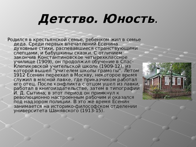 Детство. Юность Родился в крестьянской семье, ребенком жил в семье деда. Среди первых впечатлений Есенина духовные стихи, распевавшиеся странствующими слепцами, и бабушкины сказки. С отличием закончив Константиновское четырехклассное училище (1909), он продолжил обучение в Спас-Клепиковской учительской школе (1909-12), из которой вышел 