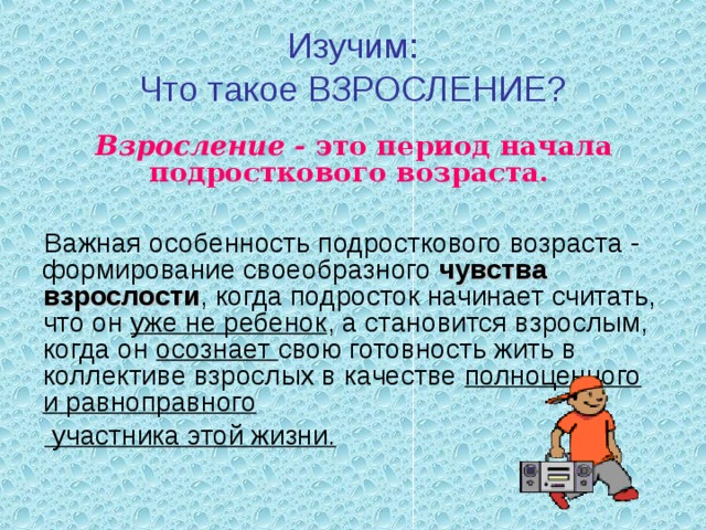 Изучим:  Что такое ВЗРОСЛЕНИЕ? Взросление - это период начала подросткового возраста.  Важная особенность подросткового возраста - формирование своеобразного чувства взрослости , когда подросток начинает считать, что он уже не ребенок , а становится взрослым, когда он осознает свою готовность жить в коллективе взрослых в качестве полноценного и равноправного  участника этой жизни. 