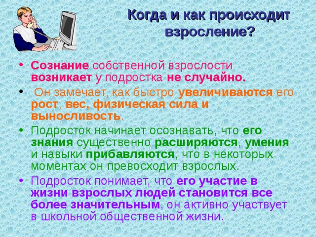 Когда и как происходит взросление?   Сознание собственной взрослости возникает у подростка не случайно.  Он замечает, как быстро увеличиваются его рост , вес, физическая сила и выносливость . Подросток начинает осознавать, что его знания существенно расширяются , умения и навыки прибавляются , что в некоторых моментах он превосходит взрослых. Подросток понимает, что его участие в жизни взрослых людей становится все более значительным , он активно участвует в школьной общественной жизни. 