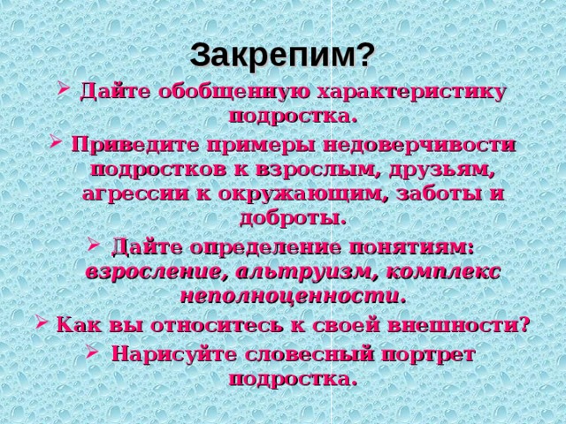 Закрепим? Дайте обобщенную характеристику подростка. Приведите примеры недоверчивости подростков к взрослым, друзьям, агрессии к окружающим, заботы и доброты. Дайте определение понятиям: взросление, альтруизм, комплекс неполноценности. Как вы относитесь к своей внешности? Нарисуйте словесный портрет подростка. 