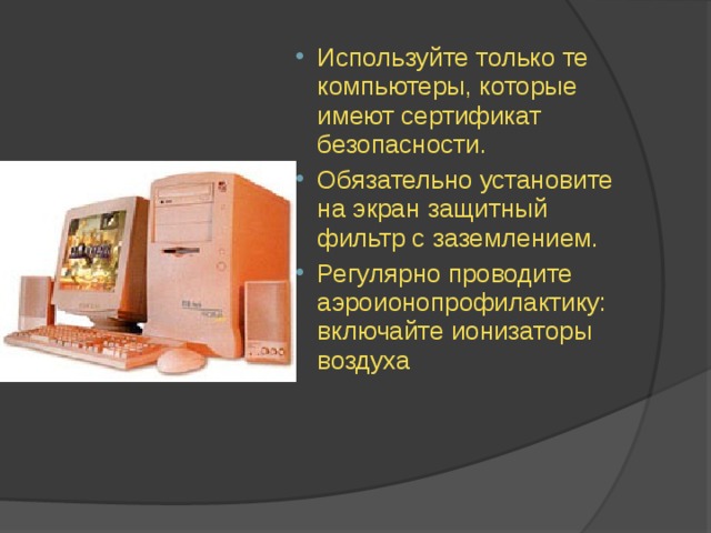 Используйте только те компьютеры, которые имеют сертификат безопасности. Обязательно установите на экран защитный фильтр с заземлением. Регулярно проводите аэроионопрофилактику: включайте ионизаторы воздуха 