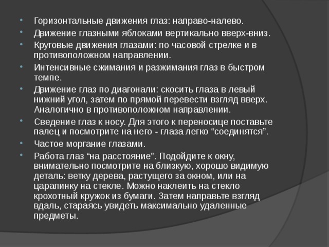 Горизонтальные движения глаз: направо-налево. Движение глазными яблоками вертикально вверх-вниз. Круговые движения глазами: по часовой стрелке и в противоположном направлении. Интенсивные сжимания и разжимания глаз в быстром темпе. Движение глаз по диагонали: скосить глаза в левый нижний угол, затем по прямой перевести взгляд вверх. Аналогично в противоположном направлении. Сведение глаз к носу. Для этого к переносице поставьте палец и посмотрите на него - глаза легко “соединятся”. Частое моргание глазами. Работа глаз “на расстояние”. Подойдите к окну, внимательно посмотрите на близкую, хорошо видимую деталь: ветку дерева, растущего за окном, или на царапинку на стекле. Можно наклеить на стекло крохотный кружок из бумаги. Затем направьте взгляд вдаль, стараясь увидеть максимально удаленные предметы.  