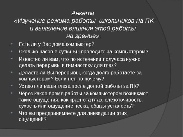         Анкета  «Изучение режима работы школьников на ПК и выявление влияния этой работы  на зрение»   Есть ли у Вас дома компьютер? Сколько часов в сутки Вы проводите за компьютером? Известно ли вам, что по истечении получаса нужно делать перерывы и гимнастику для глаз? Делаете ли Вы перерывы, когда долго работаете за компьютером? Если нет, то почему? Устают ли ваши глаза после долгой работы за ПК? Через какое время работы за компьютером возникают такие ощущения, как краснота глаз, слезоточивость, сухость или ощущение песка, общая усталость? Что вы предпринимаете для ликвидации этих ощущений? 