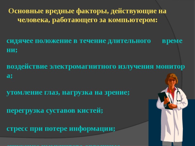 Основные вредные факторы, действующие на человека, работающего за компьютером: сидячее положение в течение длительного      времени;  воздействие электромагнитного излучения монитора;  утомление глаз, нагрузка на зрение;  перегрузка суставов кистей;  стресс при потере информации;  снижение иммунитета организма 