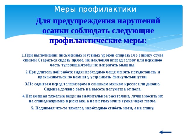  Меры профилактики Для предупреждения нарушений осанки соблюдать следующие профилактические меры: 1.При выполнении письменных и устных уроков опираться о спинку стула спиной.Стараться сидеть прямо, не наклоняя вперед голову или верхнюю часть туловища,чтобы не напрягать мышцы. 2.При длительной работе сидя необходимо чаще менять позу,вставать и прохаживаться по комнате, устраивать физкультминутки. 3.Не садиться перед телевизором в слишком мягком кресле или диване. Сиденье должно быть на высоте полуметра от пола. 4.Перемещая тяжёлые вещи на значительное расстояние, лучше носить их на спине,например в рюкзаке, а не в руках или в сумке через плечо. 5. Поднимая что-то тяжелое, необходимо сгибать ноги, а не спину. 