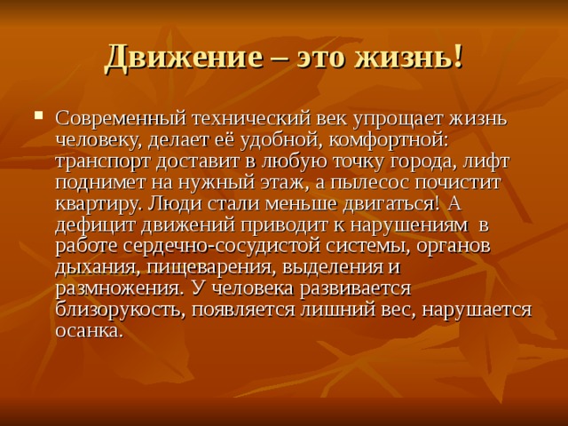 Движение – это жизнь! Современный технический век упрощает жизнь человеку, делает её удобной, комфортной: транспорт доставит в любую точку города, лифт поднимет на нужный этаж, а пылесос почистит квартиру. Люди стали меньше двигаться! А дефицит движений приводит к нарушениям  в работе сердечно-сосудистой системы, органов дыхания, пищеварения, выделения и размножения. У человека развивается близорукость, появляется лишний вес, нарушается осанка. 