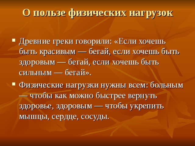 О пользе физических нагрузок   Древние греки говорили: «Если хочешь быть красивым — бегай, если хочешь быть здоровым — бегай, если хочешь быть сильным — бегай». Физические нагрузки нужны всем: больным — чтобы как можно быстрее вернуть здоровье, здоровым — чтобы укрепить мышцы, сердце, сосуды. 